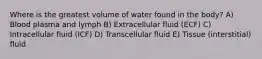 Where is the greatest volume of water found in the body? A) Blood plasma and lymph B) Extracellular fluid (ECF) C) Intracellular fluid (ICF) D) Transcellular fluid E) Tissue (interstitial) fluid