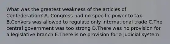 What was the greatest weakness of the articles of Confederation? A. Congress had no specific power to tax B.Convers was allowed to regulate only international trade C.The central government was too strong D.There was no provision for a legislative branch E.There is no provision for a judicial system