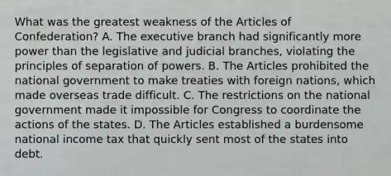 What was the greatest weakness of the Articles of Confederation? A. The executive branch had significantly more power than the legislative and judicial branches, violating the principles of separation of powers. B. The Articles prohibited the national government to make treaties with foreign nations, which made overseas trade difficult. C. The restrictions on the national government made it impossible for Congress to coordinate the actions of the states. D. The Articles established a burdensome national income tax that quickly sent most of the states into debt.