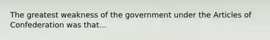 The greatest weakness of the government under the Articles of Confederation was that...