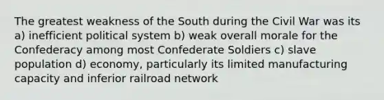 The greatest weakness of the South during the Civil War was its a) inefficient political system b) weak overall morale for the Confederacy among most Confederate Soldiers c) slave population d) economy, particularly its limited manufacturing capacity and inferior railroad network