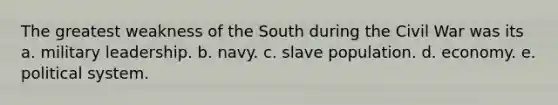 The greatest weakness of the South during the Civil War was its a. military leadership. b. navy. c. slave population. d. economy. e. political system.