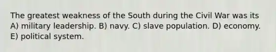 The greatest weakness of the South during the Civil War was its A) military leadership. B) navy. C) slave population. D) economy. E) political system.