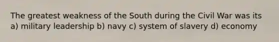 The greatest weakness of the South during the Civil War was its a) military leadership b) navy c) system of slavery d) economy