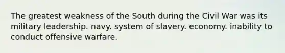 The greatest weakness of the South during the Civil War was its military leadership. navy. system of slavery. economy. inability to conduct offensive warfare.