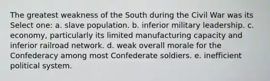 The greatest weakness of the South during the Civil War was its Select one: a. slave population. b. inferior military leadership. c. economy, particularly its limited manufacturing capacity and inferior railroad network. d. weak overall morale for the Confederacy among most Confederate soldiers. e. inefficient political system.