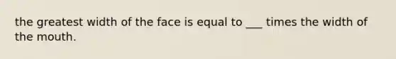 the greatest width of the face is equal to ___ times the width of <a href='https://www.questionai.com/knowledge/krBoWYDU6j-the-mouth' class='anchor-knowledge'>the mouth</a>.