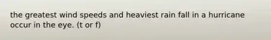 the greatest wind speeds and heaviest rain fall in a hurricane occur in the eye. (t or f)