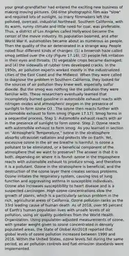 your great-grandfather had entered the exciting new business of making moving pictures. Old-time photographic film was "slow" and required lots of sunlight, so many filmmakers left the polluted, overcast, industrial Northeast. Southern California, with its warm, sunny climate and little need for coal, was preferable. Thus, a district of Los Angeles called Hollywood became the center of the movie industry. Its population boomed, and after World War II, automobiles became about as numerous as people. Then the quality of the air deteriorated in a strange way. People noted four different kinds of changes: (1) a brownish haze called smog settled over the city (Figure 17.16); (2) people felt irritation in their eyes and throats; (3) vegetable crops became damaged; and (4) the sidewalls of rubber tires developed cracks. In the 1950s, air pollution experts worked mostly in the industrialized cities of the East Coast and the Midwest. When they were called to diagnose the problem in Southern California, they looked for the sources of air pollution they knew well, especially sulfur dioxide. But the smog was nothing like the pollution they were familiar with. These researchers eventually learned that incompletely burned gasoline in automobile exhaust reacts with nitrogen oxides and atmospheric oxygen in the presence of sunlight to form ozone O3 . The ozone then reacts further with automobile exhaust to form smog (Figure 17.17). Smog forms in a sequential process. Step 1: Automobile exhaust reacts with air in the presence of sunlight to form ozone. Step 2: Ozone reacts with automobile exhaust to form smog. As you learned in section on "Atmospheric Temperature," ozone in the stratosphere absorbs ultraviolet radiation and protects life on Earth. Yet, excessive ozone in the air we breathe is harmful. Is ozone a pollutant to be eliminated, or a beneficial component of the atmosphere that we want to preserve? The answer is that it is both, depending on where it is found: ozone in the troposphere reacts with automobile exhaust to produce smog, and therefore it is a pollutant. Ozone in the stratosphere is beneficial, and the destruction of the ozone layer there creates serious problems. Ozone irritates the respiratory system, causing loss of lung function and aggravating asthma in susceptible individuals. Ozone also increases susceptibility to heart disease and is a suspected carcinogen. High ozone concentrations slow the growth of plants, which is a particularly serious problem in the rich, agricultural areas of California. Ozone pollution ranks as the 33rd leading cause of human death. As of 2018, over 95 percent of Earth's human population lives with unsafe levels of air pollution, using air quality guidelines from the World Health Organization. Using population-adjusted measurements of ozone, with greater weight given to ozone concentrated in densely populated areas, the State of Global Air/2018 reported that global levels of ozone pollution increased between 1990 and 2016. Within the United States, ozone levels fell during the same period, as air pollution controls and fuel emission standards were implemented.