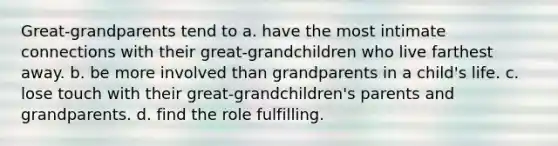 Great-grandparents tend to a. have the most intimate connections with their great-grandchildren who live farthest away. b. be more involved than grandparents in a child's life. c. lose touch with their great-grandchildren's parents and grandparents. d. find the role fulfilling.