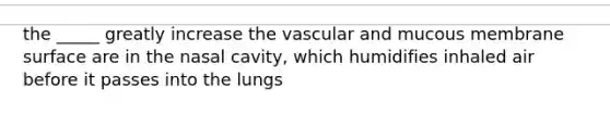 the _____ greatly increase the vascular and mucous membrane surface are in the nasal cavity, which humidifies inhaled air before it passes into the lungs