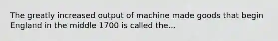 The greatly increased output of machine made goods that begin England in the middle 1700 is called the...