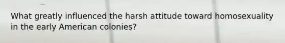 What greatly influenced the harsh attitude toward homosexuality in the early American colonies?