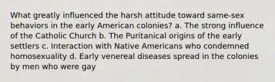 What greatly influenced the harsh attitude toward same-sex behaviors in the early American colonies? a. The strong influence of the Catholic Church b. The Puritanical origins of the early settlers c. Interaction with Native Americans who condemned homosexuality d. Early venereal diseases spread in the colonies by men who were gay