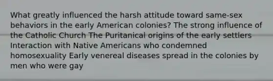 What greatly influenced the harsh attitude toward same-sex behaviors in the early American colonies? The strong influence of the Catholic Church The Puritanical origins of the early settlers Interaction with Native Americans who condemned homosexuality Early venereal diseases spread in the colonies by men who were gay