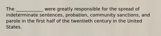 The ____________ were greatly responsible for the spread of indeterminate sentences, probation, community sanctions, and parole in the first half of the twentieth century in the United States.