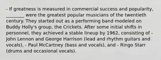 - If greatness is measured in commercial success and popularity, ________ were the greatest popular musicians of the twentieth century. They started out as a performing band modeled on Buddy Holly's group, the Crickets. After some initial shifts in personnel, they achieved a stable lineup by 1962, consisting of - John Lennon and George Harrison (lead and rhythm guitars and vocals), - Paul McCartney (bass and vocals), and - Ringo Starr (drums and occasional vocals).