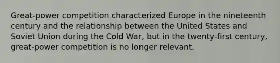 Great-power competition characterized Europe in the nineteenth century and the relationship between the United States and Soviet Union during the Cold War, but in the twenty-first century, great-power competition is no longer relevant.