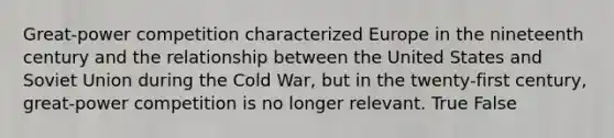 Great-power competition characterized Europe in the nineteenth century and the relationship between the United States and Soviet Union during the Cold War, but in the twenty-first century, great-power competition is no longer relevant. True False