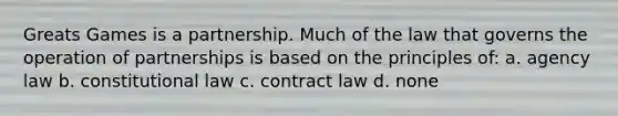 Greats Games is a partnership. Much of the law that governs the operation of partnerships is based on the principles of: a. agency law b. constitutional law c. contract law d. none