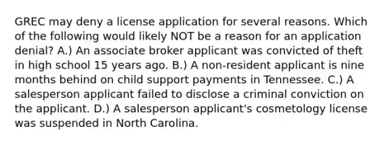 GREC may deny a license application for several reasons. Which of the following would likely NOT be a reason for an application denial? A.) An associate broker applicant was convicted of theft in high school 15 years ago. B.) A non-resident applicant is nine months behind on child support payments in Tennessee. C.) A salesperson applicant failed to disclose a criminal conviction on the applicant. D.) A salesperson applicant's cosmetology license was suspended in North Carolina.