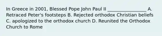 In Greece in 2001, Blessed Pope John Paul II _________________ A. Retraced Peter's footsteps B. Rejected orthodox Christian beliefs C. apologized to the orthodox church D. Reunited the Orthodox Church to Rome