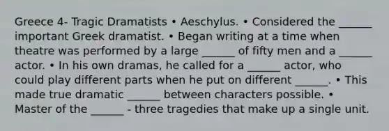 Greece 4- Tragic Dramatists • Aeschylus. • Considered the ______ important Greek dramatist. • Began writing at a time when theatre was performed by a large ______ of fifty men and a ______ actor. • In his own dramas, he called for a ______ actor, who could play different parts when he put on different ______. • This made true dramatic ______ between characters possible. • Master of the ______ - three tragedies that make up a single unit.