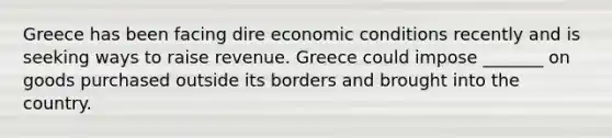 Greece has been facing dire economic conditions recently and is seeking ways to raise revenue. Greece could impose _______ on goods purchased outside its borders and brought into the country.