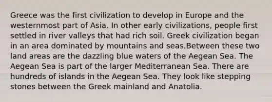 Greece was the first civilization to develop in Europe and the westernmost part of Asia. In other early civilizations, people first settled in river valleys that had rich soil. Greek civilization began in an area dominated by mountains and seas.Between these two land areas are the dazzling blue waters of the Aegean Sea. The Aegean Sea is part of the larger Mediterranean Sea. There are hundreds of islands in the Aegean Sea. They look like stepping stones between the Greek mainland and Anatolia.