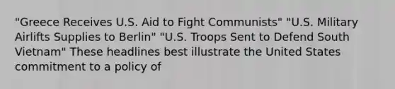 "Greece Receives U.S. Aid to Fight Communists" "U.S. Military Airlifts Supplies to Berlin" "U.S. Troops Sent to Defend South Vietnam" These headlines best illustrate the United States commitment to a policy of