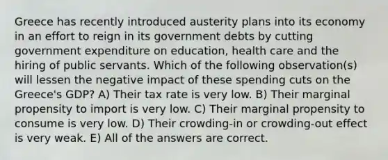 Greece has recently introduced austerity plans into its economy in an effort to reign in its government debts by cutting government expenditure on education, health care and the hiring of public servants. Which of the following observation(s) will lessen the negative impact of these spending cuts on the Greece's GDP? A) Their tax rate is very low. B) Their marginal propensity to import is very low. C) Their marginal propensity to consume is very low. D) Their crowding-in or crowding-out effect is very weak. E) All of the answers are correct.