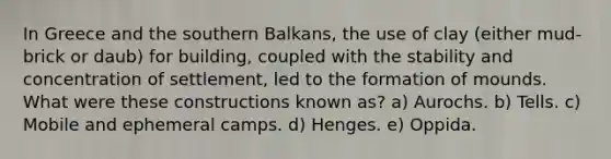 In Greece and the southern Balkans, the use of clay (either mud-brick or daub) for building, coupled with the stability and concentration of settlement, led to the formation of mounds. What were these constructions known as? a) Aurochs. b) Tells. c) Mobile and ephemeral camps. d) Henges. e) Oppida.