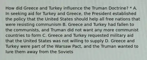 How did Greece and Turkey influence the Truman Doctrine? * A. In seeking aid for Turkey and Greece, the President established the policy that the United States should help all free nations that were resisting communism B. Greece and Turkey had fallen to the communists, and Truman did not want any more communist countries to form C. Greece and Turkey requested military aid that the United States was not willing to supply D. Greece and Turkey were part of the Warsaw Pact, and the Truman wanted to lure them away from the Soviets