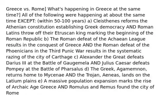 Greece vs. Rome] What's happening in Greece at the same time?] All of the following were happening at about the same time EXCEPT: (within 50-100 years) a) Cleisthenes reforms the Athenian constitution establishing Greek democracy AND Roman Latins throw off their Etruscan king marking the beginning of the Roman Republic b) The Roman defeat of the Achaean League results in the conquest of Greece AND the Roman defeat of the Phoenicians in the Third Punic War results in the systematic razing of the city of Carthage c) Alexander the Great defeats Darius III at the Battle of Gaugemela AND <a href='https://www.questionai.com/knowledge/kBCQHlJX0G-julius-caesar' class='anchor-knowledge'>julius caesar</a> defeats Pompey at the Battle of Pharsalus d) The Greek, Agamemnon, returns home to Mycenae AND the Trojan, Aeneas, lands on the Latium plains e) A massive population expansion marks the rise of Archaic Age Greece AND Romulus and Remus found the city of Rome