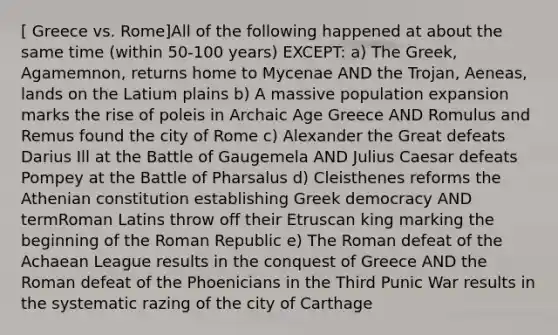 [ Greece vs. Rome]All of the following happened at about the same time (within 50-100 years) EXCEPT: a) The Greek, Agamemnon, returns home to Mycenae AND the Trojan, Aeneas, lands on the Latium plains b) A massive population expansion marks the rise of poleis in Archaic Age Greece AND Romulus and Remus found the city of Rome c) Alexander the Great defeats Darius Ill at the Battle of Gaugemela AND Julius Caesar defeats Pompey at the Battle of Pharsalus d) Cleisthenes reforms the Athenian constitution establishing Greek democracy AND termRoman Latins throw off their Etruscan king marking the beginning of the Roman Republic e) The Roman defeat of the Achaean League results in the conquest of Greece AND the Roman defeat of the Phoenicians in the Third Punic War results in the systematic razing of the city of Carthage