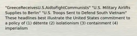 "GreeceReceivesU.S.AidtoFightCommunists" "U.S. Military Airlifts Supplies to Berlin" "U.S. Troops Sent to Defend South Vietnam" These headlines best illustrate the United States commitment to a policy of (1) détente (2) isolationism (3) containment (4) imperialism