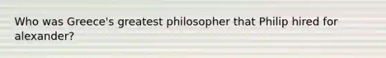 Who was Greece's greatest philosopher that Philip hired for alexander?