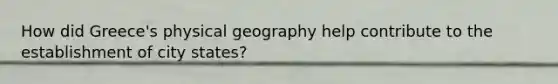 How did Greece's physical geography help contribute to the establishment of city states?