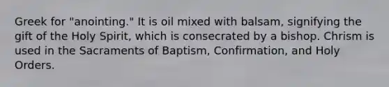 Greek for "anointing." It is oil mixed with balsam, signifying the gift of the Holy Spirit, which is consecrated by a bishop. Chrism is used in the Sacraments of Baptism, Confirmation, and Holy Orders.