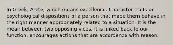 In Greek, Arete, which means excellence. Character traits or psychological dispositions of a person that made them behave in the right manner appropriately related to a situation. It is the mean between two opposing vices. It is linked back to our function, encourages actions that are accordance with reason.