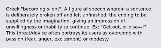 Greek "becoming silent"; A figure of speech wherein a sentence is deliberately broken off and left unfinished, the ending to be supplied by the imagination, giving an impression of unwillingness or inability to continue. Ex: "Get out, or else—!" This threat/device often portrays its users as overcome with passion (fear, anger, excitement) or modesty