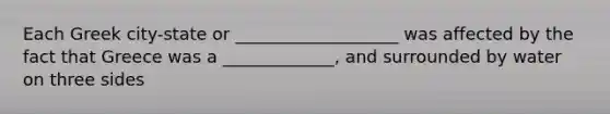 Each Greek city-state or ___________________ was affected by the fact that Greece was a _____________, and surrounded by water on three sides