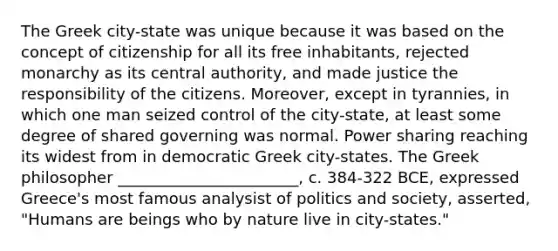 The Greek city-state was unique because it was based on the concept of citizenship for all its free inhabitants, rejected monarchy as its central authority, and made justice the responsibility of the citizens. Moreover, except in tyrannies, in which one man seized control of the city-state, at least some degree of shared governing was normal. Power sharing reaching its widest from in democratic Greek city-states. The Greek philosopher _______________________, c. 384-322 BCE, expressed Greece's most famous analysist of politics and society, asserted, "Humans are beings who by nature live in city-states."