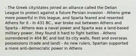 - The Greek city/states joined an alliance called the Delian League to protect against a future Persian invasion - Athens grew more powerful in this league, and Sparta feared and resented Athens for it - In 431 BC., war broke out between Athens and Sparta - Athens was a naval power and Sparta was a land-based military power, they found it hard to fight battles - Athens surrendered in 404 BC and lost its city walls, fleet and overseas possessions (trade and land) - As new rulers, Spartan supported a more anti-democratic power in Athens