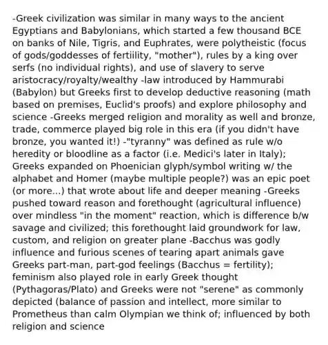 -Greek civilization was similar in many ways to the ancient Egyptians and Babylonians, which started a few thousand BCE on banks of Nile, Tigris, and Euphrates, were polytheistic (focus of gods/goddesses of fertiility, "mother"), rules by a king over serfs (no individual rights), and use of slavery to serve aristocracy/royalty/wealthy -law introduced by Hammurabi (Babylon) but Greeks first to develop deductive reasoning (math based on premises, Euclid's proofs) and explore philosophy and science -Greeks merged religion and morality as well and bronze, trade, commerce played big role in this era (if you didn't have bronze, you wanted it!) -"tyranny" was defined as rule w/o heredity or bloodline as a factor (i.e. Medici's later in Italy); Greeks expanded on Phoenician glyph/symbol writing w/ the alphabet and Homer (maybe multiple people?) was an epic poet (or more...) that wrote about life and deeper meaning -Greeks pushed toward reason and forethought (agricultural influence) over mindless "in the moment" reaction, which is difference b/w savage and civilized; this forethought laid groundwork for law, custom, and religion on greater plane -Bacchus was godly influence and furious scenes of tearing apart animals gave Greeks part-man, part-god feelings (Bacchus = fertility); feminism also played role in early Greek thought (Pythagoras/Plato) and Greeks were not "serene" as commonly depicted (balance of passion and intellect, more similar to Prometheus than calm Olympian we think of; influenced by both religion and science