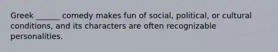 Greek ______ comedy makes fun of social, political, or cultural conditions, and its characters are often recognizable personalities.