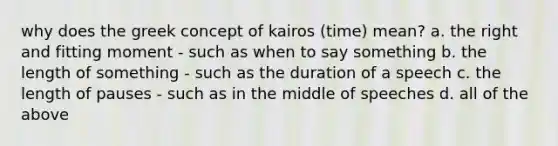 why does the greek concept of kairos (time) mean? a. the right and fitting moment - such as when to say something b. the length of something - such as the duration of a speech c. the length of pauses - such as in the middle of speeches d. all of the above