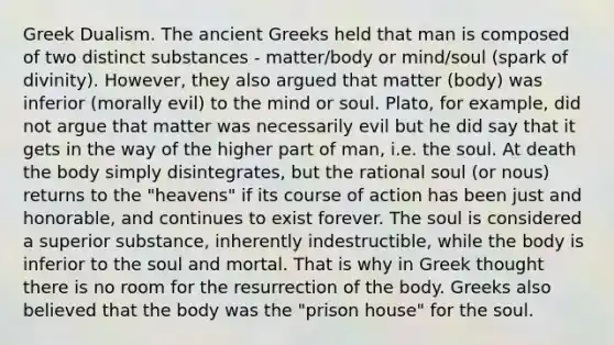 Greek Dualism. The ancient Greeks held that man is composed of two distinct substances - matter/body or mind/soul (spark of divinity). However, they also argued that matter (body) was inferior (morally evil) to the mind or soul. Plato, for example, did not argue that matter was necessarily evil but he did say that it gets in the way of the higher part of man, i.e. the soul. At death the body simply disintegrates, but the rational soul (or nous) returns to the "heavens" if its course of action has been just and honorable, and continues to exist forever. The soul is considered a superior substance, inherently indestructible, while the body is inferior to the soul and mortal. That is why in Greek thought there is no room for the resurrection of the body. Greeks also believed that the body was the "prison house" for the soul.