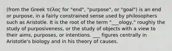 (from the Greek τέλοϛ for "end", "purpose", or "goal") is an end or purpose, in a fairly constrained sense used by philosophers such as Aristotle. It is the root of the term "___ology," roughly the study of purposiveness, or the study of objects with a view to their aims, purposes, or intentions. ___ figures centrally in Aristotle's biology and in his theory of causes.