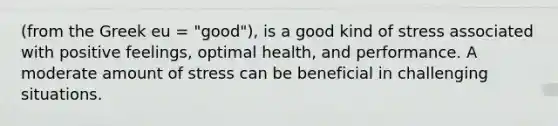 (from the Greek eu = "good"), is a good kind of stress associated with positive feelings, optimal health, and performance. A moderate amount of stress can be beneficial in challenging situations.